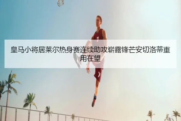 皇马小将居莱尔热身赛连续助攻崭露锋芒安切洛蒂重用在望（kaiyun）